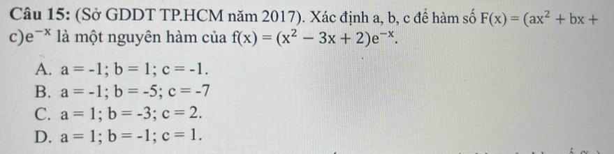 (Sở GDDT TP.HCM năm 2017). Xác định a, b, c để hàm số F(x)=(ax^2+bx+
c) e^(-x) là một nguyên hàm của f(x)=(x^2-3x+2)e^(-x).
A. a=-1; b=1; c=-1.
B. a=-1; b=-5; c=-7
C. a=1; b=-3; c=2.
D. a=1; b=-1; c=1.