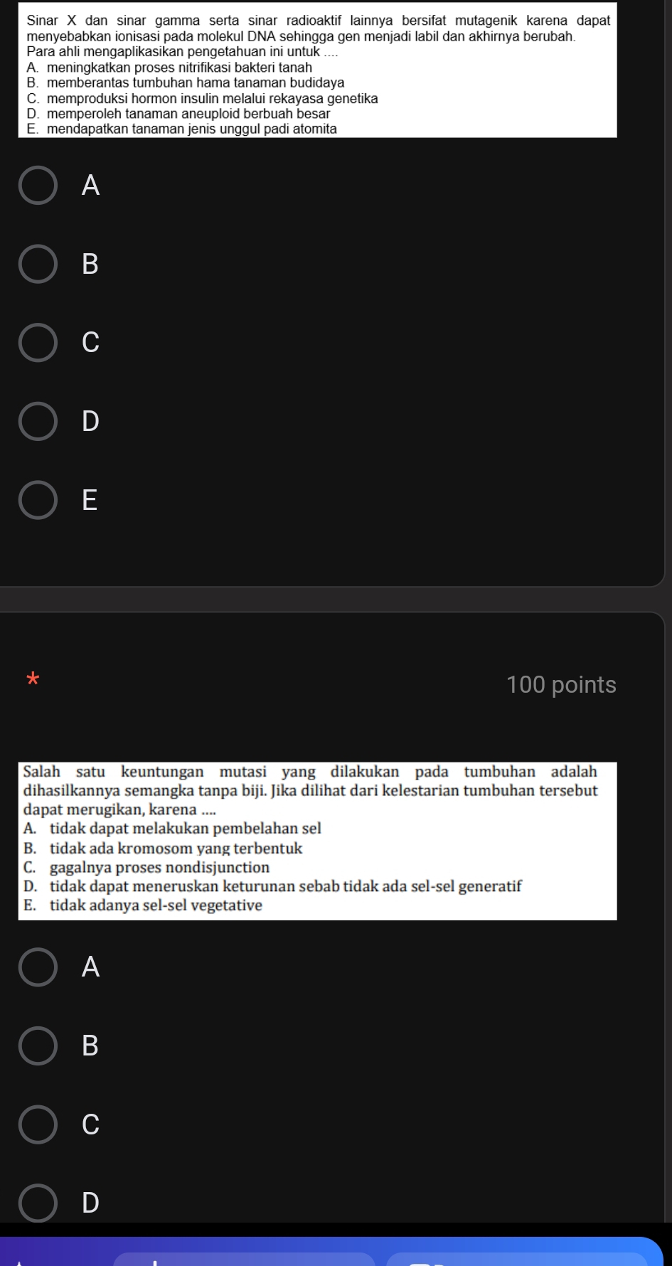 Sinar X dan sinar gamma serta sinar radioaktif lainnya bersifat mutagenik karena dapat
menyebabkan ionisasi pada molekul DNA sehingga gen menjadi labil dan akhirnya berubah.
Para ahli mengaplikasikan pengetahuan ini untuk
A. meningkatkan proses nitrifikasi bakteri tanah
B. memberantas tumbuhan hama tanaman budidaya
C. memproduksi hormon insulin melalui rekayasa genetika
D. memperoleh tanaman aneuploid berbuah besar
E. mendapatkan tanaman jenis unggul padi atomita
A
B
C
D
E
*
100 points
Salah satu keuntungan mutasi yang dilakukan pada tumbuhan adalah
dihasilkannya semangka tanpa biji. Jika dilihat dari kelestarian tumbuhan tersebut
dapat merugikan, karena ....
A. tidak dapat melakukan pembelahan sel
B. tidak ada kromosom yang terbentuk
C. gagalnya proses nondisjunction
D. tidak dapat meneruskan keturunan sebab tidak ada sel-sel generatif
E. tidak adanya sel-sel vegetative
A
B
C
D