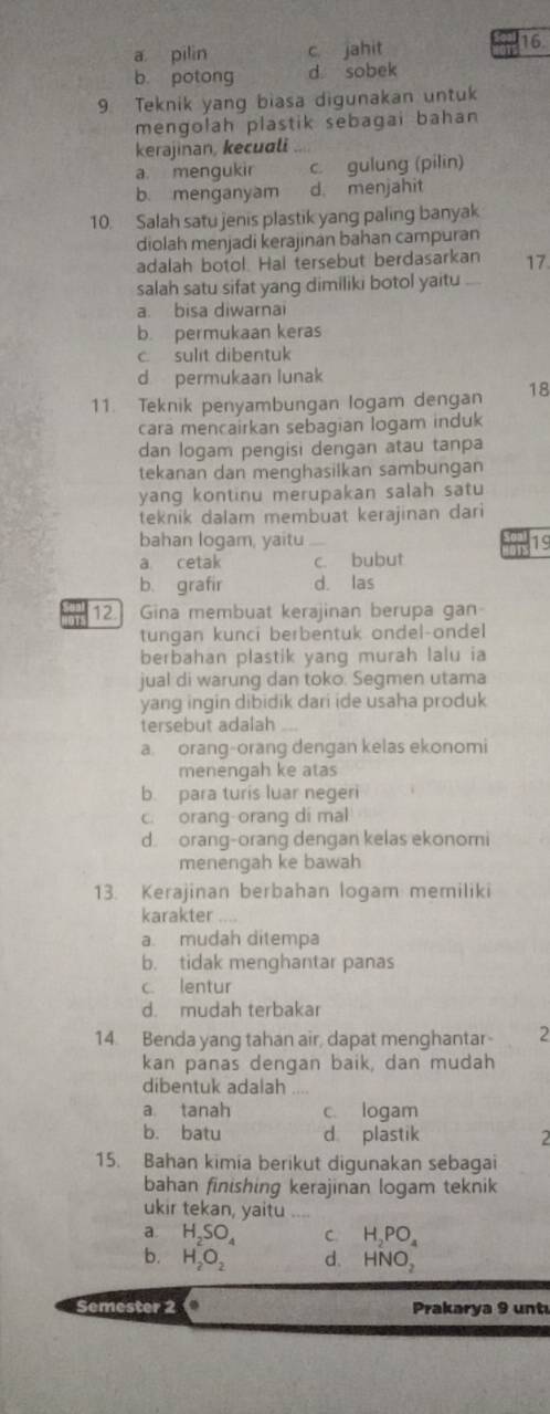 a pilin c jahit
16
b. potong d sobek
9. Teknik yang biasa digunakan untuk
mengolah plastik sebagai bahan 
kerajinan, kecuali
a. mengukir c. gulung (pilin)
b. menganyam d. menjahit
10. Salah satu jenis plastik yang paling banyak
diolah menjadi kerajinan bahan campuran
adalah botol. Hal tersebut berdasarkan 17
salah satu sifat yang dimiliki botol yaitu
a. bisa diwarnai
b. permukaan keras
c sulit dibentuk
d permukaan lunak
11. Teknik penyambungan logam dengan 18
cara mencairkan sebagian logam induk
dan logam pengisi dengan atau tanpa
tekanan dan menghasilkan sambungan
yang kontinu merupakan salah satu
teknik dalam membuat kerajinan dari
bahan logam, yaitu
a cetak _c. bubut ors 19
b. grafir d. las
12 Gina membuat kerajinan berupa gan
tungan kunci berbentuk ondel-ondel
berbahan plastik yang murah lalu ia
jual di warung dan toko. Segmen utama
yang ingin dibidik dari ide usaha produk
tersebut adalah_
a orang-orang dengan kelas ekonomi
menengah ke atas
b. para turis luar negeri
c. orang-orang di mal
d orang-orang dengan kelas ekonomi
menengah ke bawah
13. Kerajinan berbahan logam memiliki
karakter
a. mudah ditempa
b. tidak menghantar panas
c. lentur
d. mudah terbakar
14. Benda yang tahan air, dapat menghantar- 2
kan panas dengan baik, dan mudah
dibentuk adalah
a tanah c. logam
b. batu d plastik 2
15. Bahan kimia berikut digunakan sebagai
bahan finishing kerajinan logam teknik
ukir tekan, yaitu  _
a. H_2SO_4 C. H_2PO_4
b. H_2O_2 d. HNO_2
Semester 2 Prakarya 9 untı