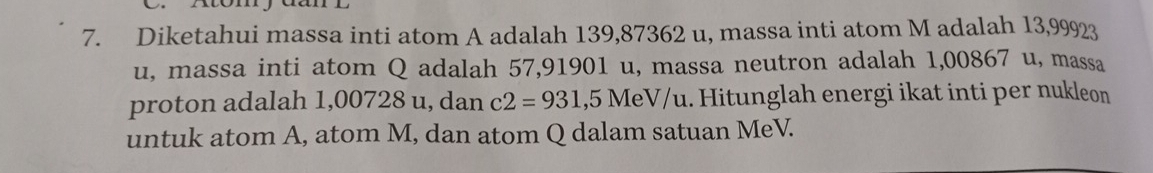 momy 
7. Diketahui massa inti atom A adalah 139,87362 u, massa inti atom M adalah 13,99923
u, massa inti atom Q adalah 57,91901 u, massa neutron adalah 1,00867 u, massa 
proton adalah 1,00728 u, dan c2=931 ,5 MeV/u. Hitunglah energi ikat inti per nukleon 
untuk atom A, atom M, dan atom Q dalam satuan MeV.