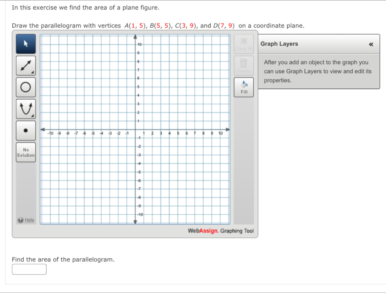 In this exercise we find the area of a plane figure. 
Draw the parallelogram with vertices A(1,5), B(5,5), C(3,9) , and D(7,9) on a coordinate plane. 
Graph Layers 《 
After you add an object to the graph you 
can use Graph Layers to view and edit its 
properties. 
Fill 
N 
Solution 
H 
g Tool 
Find the area of the parallelogram.