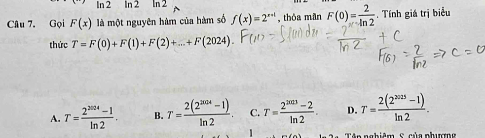 ln 2 ln 2 ln 2
Câu 7. Gọi F(x) là một nguyên hàm của hàm số f(x)=2^(x+1) , thỏa mãn F(0)= 2/ln 2 . Tính giá trị biểu
thức T=F(0)+F(1)+F(2)+...+F(2024).
A. T= (2^(2024)-1)/ln 2 . B. T= (2(2^(2024)-1))/ln 2 . C. T= (2^(2023)-2)/ln 2 . D. T= (2(2^(2025)-1))/ln 2 . 
1
in n ghiêm S. của phượn