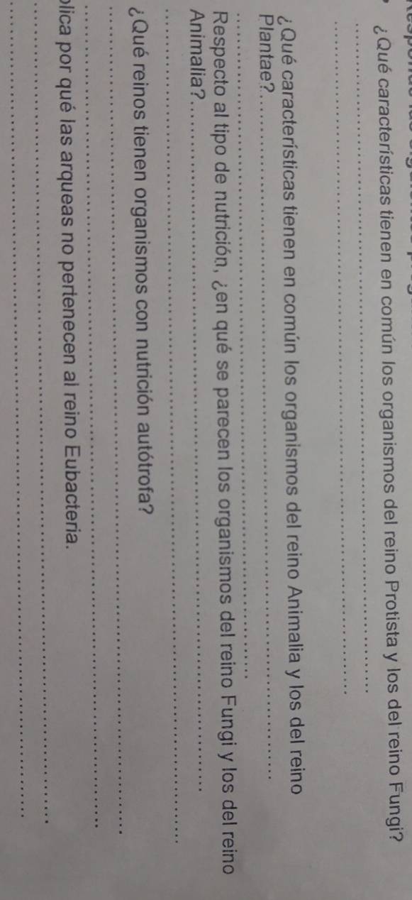 ¿Qué características tienen en común los organismos del reino Protista y los del reino Fungi? 
_ 
_ 
¿Qué características tienen en común los organismos del reino Animalia y los del reino 
_ 
Plantae? 
_ 
_ 
Respecto al tipo de nutrición, ¿en qué se parecen los organismos del reino Fungi y los del reino 
Animalia? 
_ 
_ 
¿Qué reinos tienen organismos con nutrición autótrofa? 
_ 
_ 
plica por qué las arqueas no pertenecen al reino Eubacteria. 
_