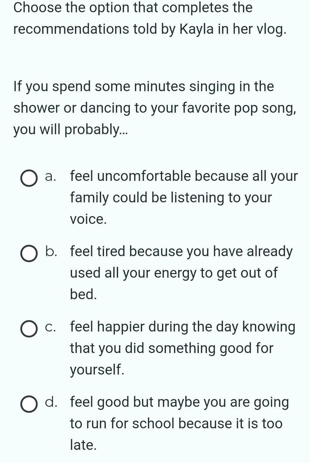 Choose the option that completes the
recommendations told by Kayla in her vlog.
If you spend some minutes singing in the
shower or dancing to your favorite pop song,
you will probably...
a. feel uncomfortable because all your
family could be listening to your
voice.
b. feel tired because you have already
used all your energy to get out of
bed.
c. feel happier during the day knowing
that you did something good for
yourself.
d. feel good but maybe you are going
to run for school because it is too
late.