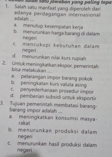 un salán sātu jawaban yang paling tepa
1. Salah satu manfaat yang diperoleh dari
adanya perdagangan internasional
adalah ....
a. menutup kesempatan kerja
b. menurunkan harga barang di dalam
negeri
c. mencukupi kebutuhan dalam
negeri
d. menurunkan nilai kurs rupiah
2. Untuk meningkatkan ekspor, pemerintah
bisa melakukan ....
a. pelarangan impor barang pokok
b. peningkatan kurs valuta asing
c. penyederhanaan prosedur impor
d. pemberian subsidi untuk eksportir
3. Tujuan pemerintah membatasi barang-
barang impor adalah ....
a. meningkatkan konsumsi masya-
rakat
b. menurunkan produksi dalam
negeri
c. menurunkan hasil produksi dalam
negeri