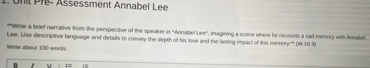 Unit Pré- Assessment Annabel Lee 
*"Write a brief narrative from the perspective of the speaker in "Annabel Lee*, imagining a scene where he recounts a sad memory with Annabel 
Lee. Use descriptive language and details to convey the depth of his love and the lasting impact of this memory.** (W.10.3) 
Write about 100 words. 
B U :=