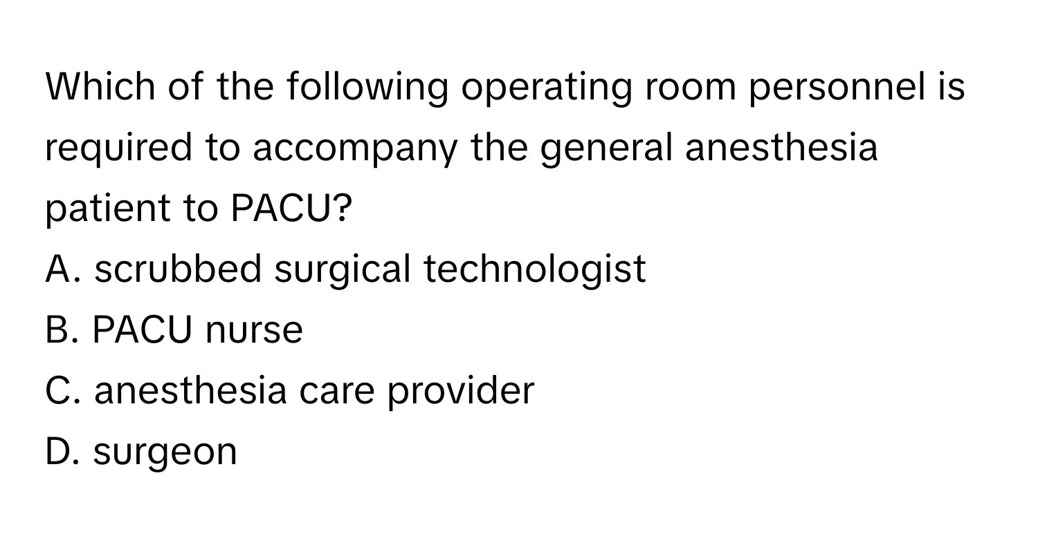 Which of the following operating room personnel is required to accompany the general anesthesia patient to PACU?

A. scrubbed surgical technologist 
B. PACU nurse  
C. anesthesia care provider 
D. surgeon