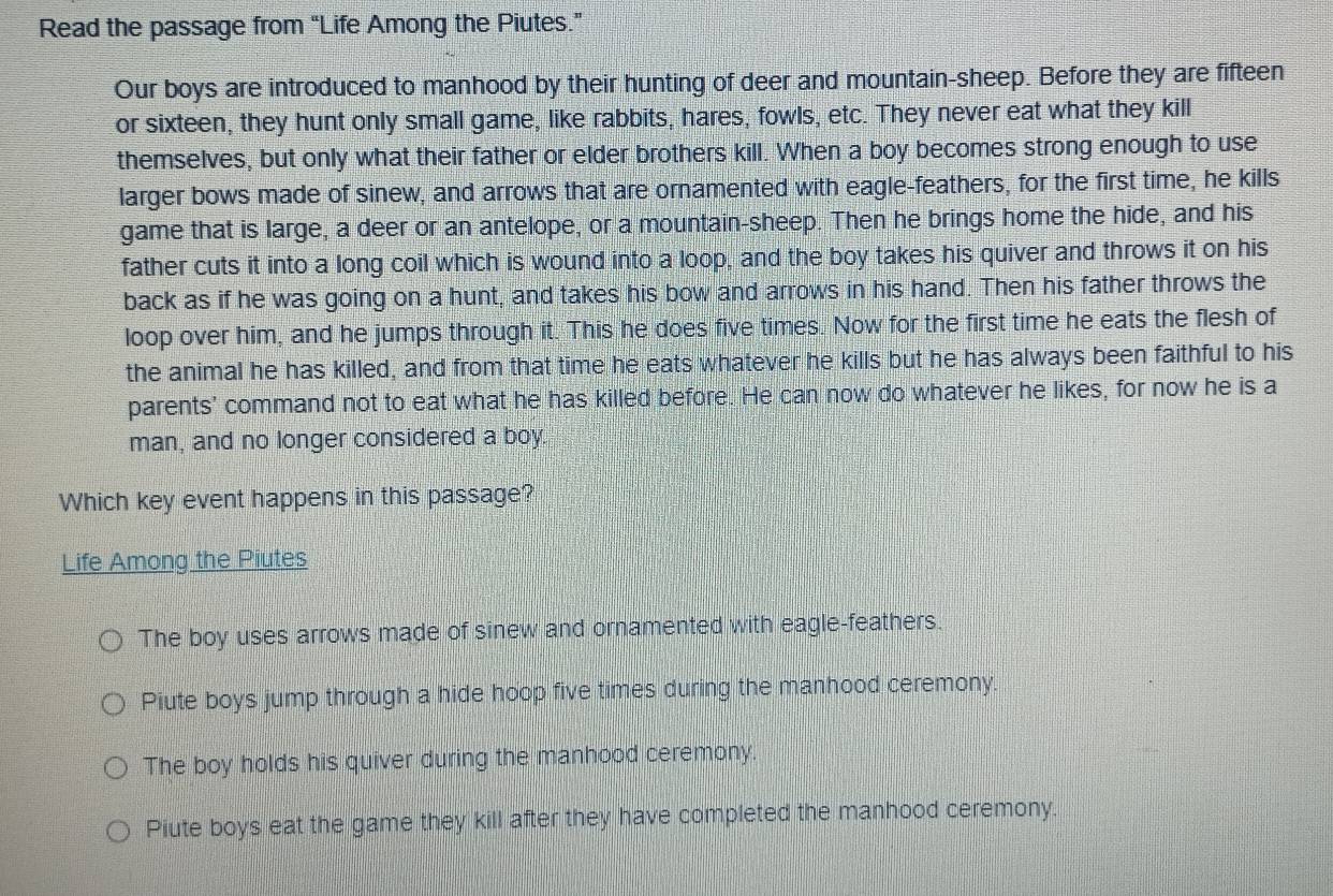 Read the passage from “Life Among the Piutes.”
Our boys are introduced to manhood by their hunting of deer and mountain-sheep. Before they are fifteen
or sixteen, they hunt only small game, like rabbits, hares, fowls, etc. They never eat what they kill
themselves, but only what their father or elder brothers kill. When a boy becomes strong enough to use
larger bows made of sinew, and arrows that are ornamented with eagle-feathers, for the first time, he kills
game that is large, a deer or an antelope, or a mountain-sheep. Then he brings home the hide, and his
father cuts it into a long coil which is wound into a loop, and the boy takes his quiver and throws it on his
back as if he was going on a hunt, and takes his bow and arrows in his hand. Then his father throws the
loop over him, and he jumps through it. This he does five times. Now for the first time he eats the flesh of
the animal he has killed, and from that time he eats whatever he kills but he has always been faithful to his
parents' command not to eat what he has killed before. He can now do whatever he likes, for now he is a
man, and no longer considered a boy.
Which key event happens in this passage?
Life Among the Piutes
The boy uses arrows made of sinew and ornamented with eagle-feathers.
Piute boys jump through a hide hoop five times during the manhood ceremony.
The boy holds his quiver during the manhood ceremony.
Piute boys eat the game they kill after they have completed the manhood ceremony.