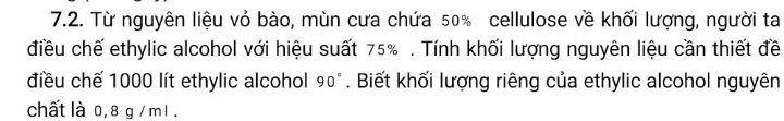 Từ nguyên liệu vỏ bào, mùn cưa chứa 50% cellulose về khối lượng, người ta 
điều chế ethylic alcohol với hiệu suất 75%. Tính khối lượng nguyên liệu cần thiết đề 
điều chế 1000 lít ethylic alcohol 90°. Biết khối lượng riêng của ethylic alcohol nguyên 
chất là 0, 8 g / m1.