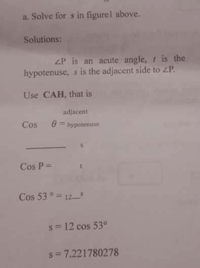 Solve for s in figure1 above. 
Solutions:
∠ P is an acute angle, t is the 
hypotenuse, s is the adjacent side to ∠ P. 
Use CAH, that is 
adjacent
Cosθ = hypotenuse 
_
s
CosP= t
Cos53°=12_ ^s
s=12cos 53°
s=7.221780278