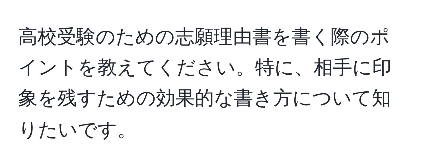 高校受験のための志願理由書を書く際のポイントを教えてください。特に、相手に印象を残すための効果的な書き方について知りたいです。