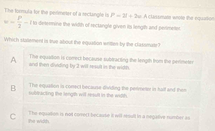 The formula for the perimeter of a rectangle is P=2l+2w. A classmate wrote the equation
w= P/2 -l to determine the width of rectangle given its length and perimeter.
Which statement is true about the equation written by the classmate?
The equation is correct because subtracting the length from the perimeter
A and then dividing by 2 will result in the width.
The equation is correct because dividing the perimeter in half and then
B subtracting the length will result in the width.
The equation is not correct because it will result in a negative number as
C the width.