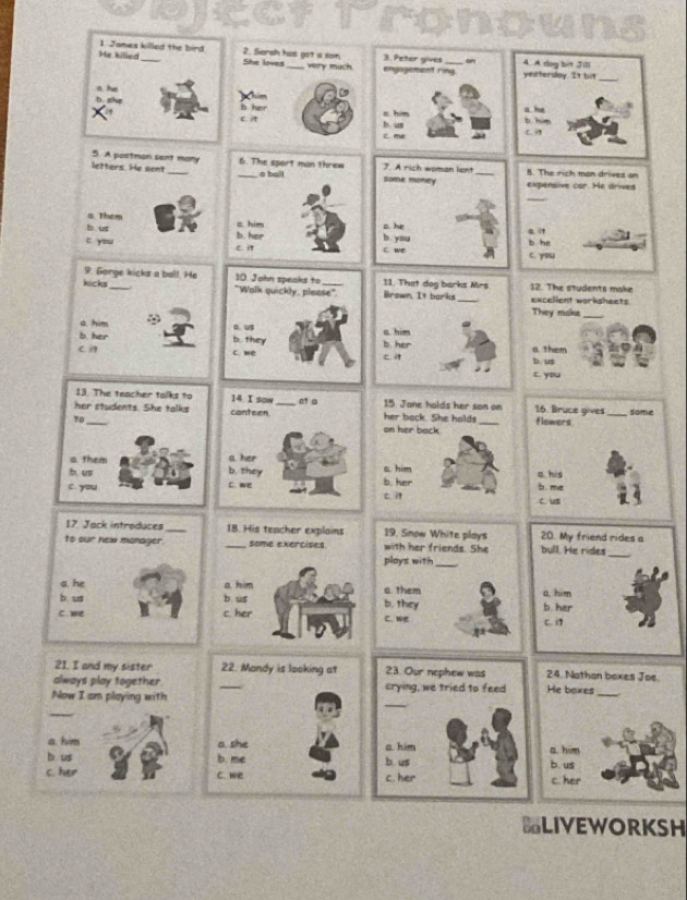 KC
He killed 1 James killed the bird 2. Sarah has got a son very much engagement ring 3. Peter gives a 4. A dog bit Jil
She loves yesterday. It bit_
m
the b her a. he
c him b him
C me bs us
C. 
5. A postmon sent many 6. The sport man threw some money
letters. He sent __ a ball 7. A rich woman lant_ B. The rich man drives on
expensive car. He drives
_
a. Them
c him s he
b. us b you
c you b. her b he
c i c we c. you
9. Gorge kicks a ball. He 10. Jahn speaks to 11. That dog barks Mrs 12. The students make
kicks_ "Wolk quickly, please". Brown. It barks _excelient worksheets
They make_
a. him ∴
0. us s. him
b. her b. they b her
C. c. we ci b/ us a. them
c. you
13. The teacher talks to 14 I sow _15 Jane holds her son on 16. Bruce gives
her students. She talks conteen her back. She halds _flowers _some
to on her back.
a. them a her
b. us b. they s. him a his b. me
c. you C. we C. i b. her
c. us
17 Jack introduces_ 18. His teacher explains 19, Snow White plays 20. My friend rides a
to our new monager. _some exercises. with her friends. She bull. He rides_
plays with_
a he a him
b us b us a. them a. him
C. wre c. her c. we b. they C. i1 b. her
21. I and my sister 22. Mandy is looking at 23. Our nephew was 24. Nathan boxes Joe
always play together. _crying, we tried to feed He baxes
_
Now I am playing with
_
_
a. him a. she a. him a. him
b us b. me b. us b. us
c. her C. we c. her c. her
BLIVEWORKSH