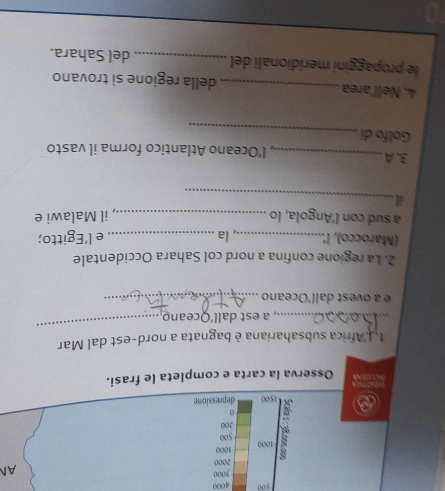 500 4000
3000
AN
2000
1000 1000
500
200
o 
a
1500 depressione 
DGAT TIcA 
Osserva la carta e completa le frasi. 
_ 
, L'Africa subsahariana è bagnata a nord-est dal Mar 
_a est dall’Oceano 
é à o est dall'Oceano_ 
2. La regione confina a nord col Sahara Occidentale 
(Marocco), l'._ la_ e l’Egitto; 
a sud con l'Angola, lo _il Malawi e 
_i 
3.A_ , l’Oceano Atlantico forma il vasto 
_ 
Golfo di 
4. Nell'area_ della regione si trovano 
le propaggini meridionali del_ del Sahara. 
_