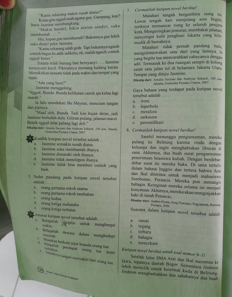 ''Kamu sekarang makin susah diatur!'' 7. Cermatilah kutipan novel berikut!
Kalau gitu nggak usah ngatur gue. Gampang, kan? Matahari tengah bergembira siang it
batin Jasmine membangkang. Lewat tengah hari menjelang sore begini,
"Makin bandel, bikin aturan sendiri, suka teriknya memancar riang ke seluruh penjur
membantah . . . .” kota. Mengeringkan jemuran, membakar jalanan,
Hei, kapan gue membantah? Bukannya gue lebih menyengat kulit penghuni Jakarta yang hilir.
suka diem? pikir Jasmine. mudik di bawahnya.
**Kamu sekarang udah gede. Tapi bukannya ngasih Matahari tidak pernah pandang bulu
contoh bagus ke adik-adikmu, eh, malah ngasih contoh mengistimewakan satu dari yang lainnya. la
nggak bener." yang begitu tua mencurahkan cahayanya dengan
Tralala trilili burung beo bernyanyi . . . Jasmine adil. Termasuk ke dua ruangan sempit di kolong
tersenyum kecil. Pikirannya memang kadang kacau.
Memikirkan sesuatu tidak pada waktu dan tempat yang salah satu jalan tol di belantara Jakarta Utara.
tepat. Tempat yang dituju Jasmine.
"Ada yang lucu?' Dikutip dari: Amalia Suryani dan Andryan Suhardi, 100 Jam
Jakarta, Gramedia Pustaka Utama, 2007
Jasmine menggeleng.
*'Nggøk, Bunda. Bunda kelihatan cantik aja kalau lagi Gaya bahasa yang terdapat pada kutipan novel
marah." tersebut adalah . . . .
Ia lalu mendekati Bu Meynar, mencium tangan a. ironi
dan pipinya. b. hiperbola
"Maaf deh, Bunda. Tadi kan hujan deras, jadi c. metafora
Jasmine berteduh dulu. Giliran pulang, jalanan macet. d. sarkasme
Besok nggak telat pulang lagi deh.” e. personifikasi
Dikutip dari: Amalia Suryani dan Andryan Suhardi, 100 Jam, Jakarta, 8. Cermatilah kutipan novel berikut!
Gramedia Pustaka Utama, 2007
Sambil menunggu pengumuman, mereka
Konflik kutipan novel tersebut adalah . . . pulang ke Belitung karena rindu dengan
a. Jasmine semakin susah diatur. keluarga dan ingin menghabiskan liburan di
b. Jasmine suka membantah ibunya sana. Akhirnya, dua buah surat pengumuman
c. Jasmine dimarahi oleh ibunya. penerimaan beasiswa kuliah. Dengan berdebar-
d. Jasmine tidak menelepon ibunya. debar surat itu mereka buka. Di sana tertulis
e. Jasmine tidak bisa memberi contoh yang dalam bahasa Inggris dan tertera bahwa Arai
baik. dan Ikal diterima untuk menjadi mahasiswa
5. Sudut pandang pada kutipan novel tersebut Sorebonne, Perancis. Mereka pun menangis
adalah . . . . bahagia. Keinginan mereka selama ini menjadi
a. orang pertama tokoh utama kenyataan. Akhirnya, mereka akan menginjakkan
b. orang pertama tokoh tambahan kaki di tanah Perancis.
c. orang kedua Pustaka, 2006
Disadur dari: Andrea Hirata, Sang Pemimpi, Yogyakarta, Bentang
d. orang ketiga mahatahu Suasana dalam kutipan novel tersebut adalah
e. orang ketiga terbatas
Amanat kutipan novel tersebut adalah . . . a. ramai
a. Belajarlah disiplin untuk menghargai b. tegang
waktu.
c. terharu
b. Belajarlah dewasa dalam menghadapi d. bahagia
masalah.
e. mencekam
c  Biasakan berkata jujur kepada orang tua.
d Hargailah pendapat orang tua demi
kebaikan
Kutipan novel berikut untuk soal nomor 9-11.
e Sebaiknya jangan menyakiti háti orang tua
Setelah lulus SMA Arai dan Ikal merantau ke
Jawa, tepatnya daerah Bogor. Sementara Jimbron
lebih memilih untuk beternak kuda di Belitung.
120)   Novel, Hasil Karya Imajinasi
Jimbron menghadiahkan dua sahabatnya dua buah