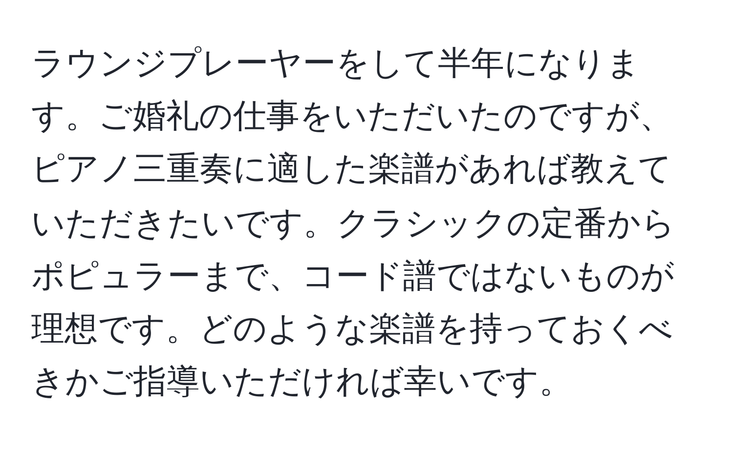 ラウンジプレーヤーをして半年になります。ご婚礼の仕事をいただいたのですが、ピアノ三重奏に適した楽譜があれば教えていただきたいです。クラシックの定番からポピュラーまで、コード譜ではないものが理想です。どのような楽譜を持っておくべきかご指導いただければ幸いです。