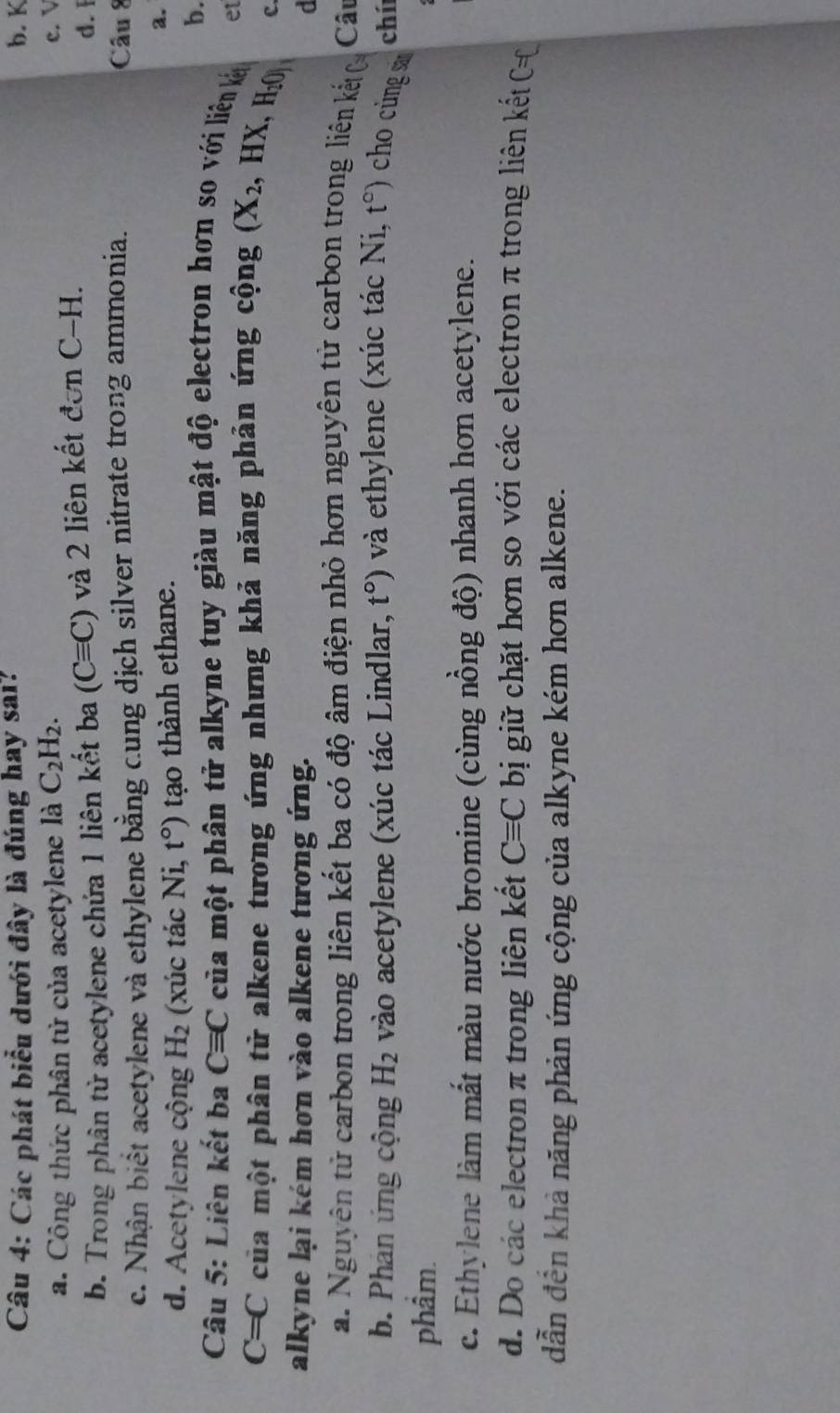 Các phát biểu dưới đây là đúng hay sai? b. K
a. Công thức phân tử của acetylene là C_2H_2.
c. V
b. Trong phân từ acetylene chứa 1 liên kết ba (Cequiv C) và 2 liên kết donC-H.
d. 1
c. Nhận biết acetylene và ethylene bằng cung dịch silver nitrate trong ammonia.
Câu 8
d. Acetylene cộng H_2 (xúc tác Ni, t°) tạo thành ethane. a.
b.
Câu 5: Liên kết ba Cequiv C của một phân tử alkyne tuy giàu mật độ electron hơn so với liên kl
C=C của một phân tử alkene tương ứng nhưng khả năng phản ứng cộng (X_2, ,HX, H_2() et
C.
alkyne lại kém hơn vào alkene tương ứng. d
a. Nguyên tử carbon trong liên kết ba có độ âm điện nhỏ hơn nguyên tử carbon trong liên kết ( Câu
b. Phán ứng cộng H_2 vào acetylene (xúc tác Lindlar, t°) và ethylene (xúc tác NL, t°) cho cings ch
phẩm.
c. Ethylene làm mắt màu nước bromine (cùng nồng độ) nhanh hơn acetylene.
d. Do các electron π trong liên kết Cequiv C bị giữ chặt hơn so với các electron π trong liên kết C=C
dẫn đến khả năng phản ứng cộng của alkyne kém hơn alkene.
