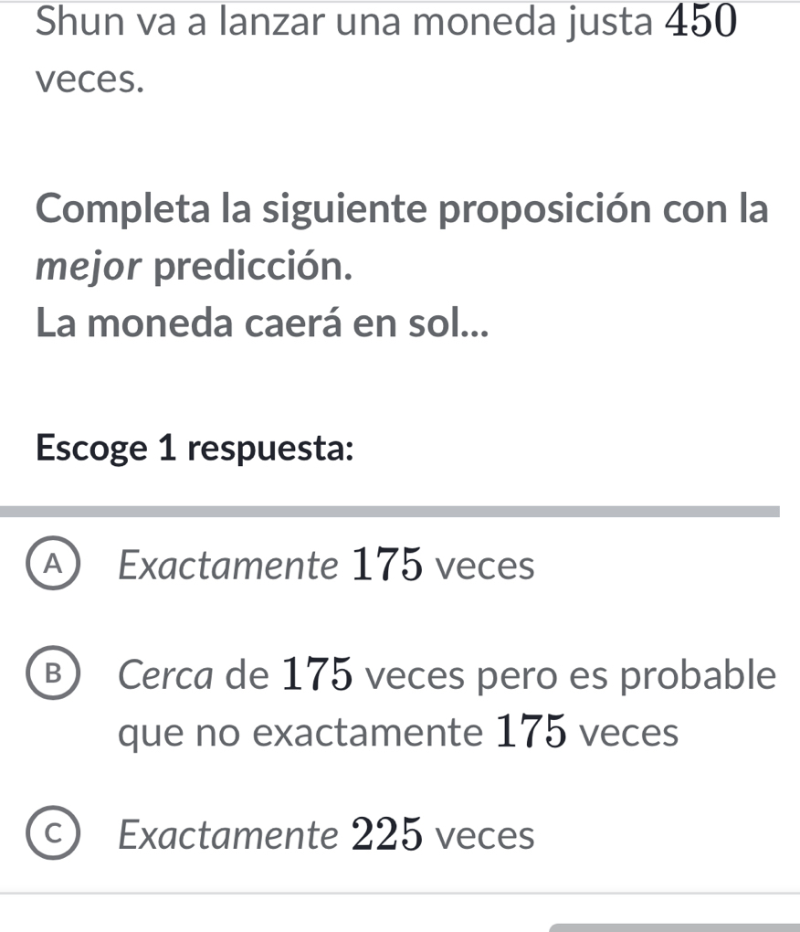 Shun va a lanzar una moneda justa 450
veces.
Completa la siguiente proposición con la
mejor predicción.
La moneda caerá en sol...
Escoge 1 respuesta:
A) Exactamente 175 veces
B) Cerca de 175 veces pero es probable
que no exactamente 175 veces
C Exactamente 225 veces