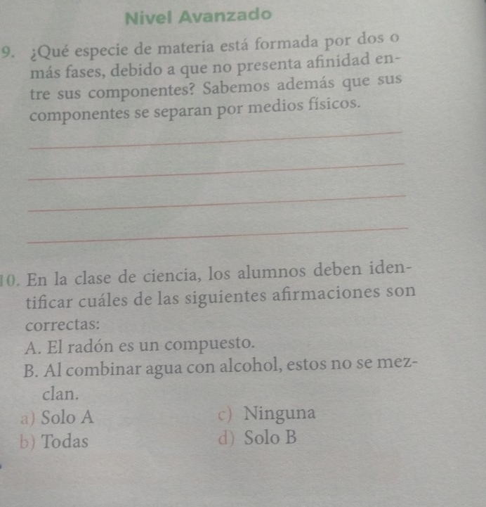 Nivel Avanzado
9. ¿Qué especie de materia está formada por dos o
más fases, debido a que no presenta afinidad en-
tre sus componentes? Sabemos además que sus
_
componentes se separan por medios físicos.
_
_
_
10. En la clase de ciencia, los alumnos deben iden-
tificar cuáles de las siguientes afirmaciones son
correctas:
A. El radón es un compuesto.
B. Al combinar agua con alcohol, estos no se mez-
clan.
a) Solo A c)Ninguna
b) Todas d) Solo B