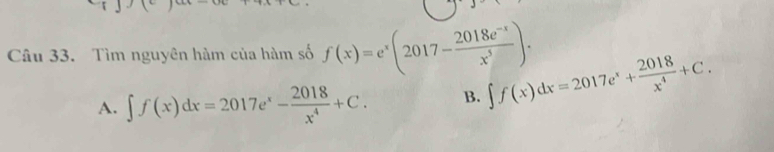 Tìm nguyên hàm của hàm số f(x)=e^x(2017- (2018e^(-x))/x^5 ).
A. ∈t f(x)dx=2017e^x- 2018/x^4 +C. B. ∈t f(x)dx=2017e^x+ 2018/x^4 +C.