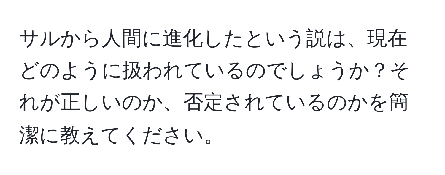 サルから人間に進化したという説は、現在どのように扱われているのでしょうか？それが正しいのか、否定されているのかを簡潔に教えてください。