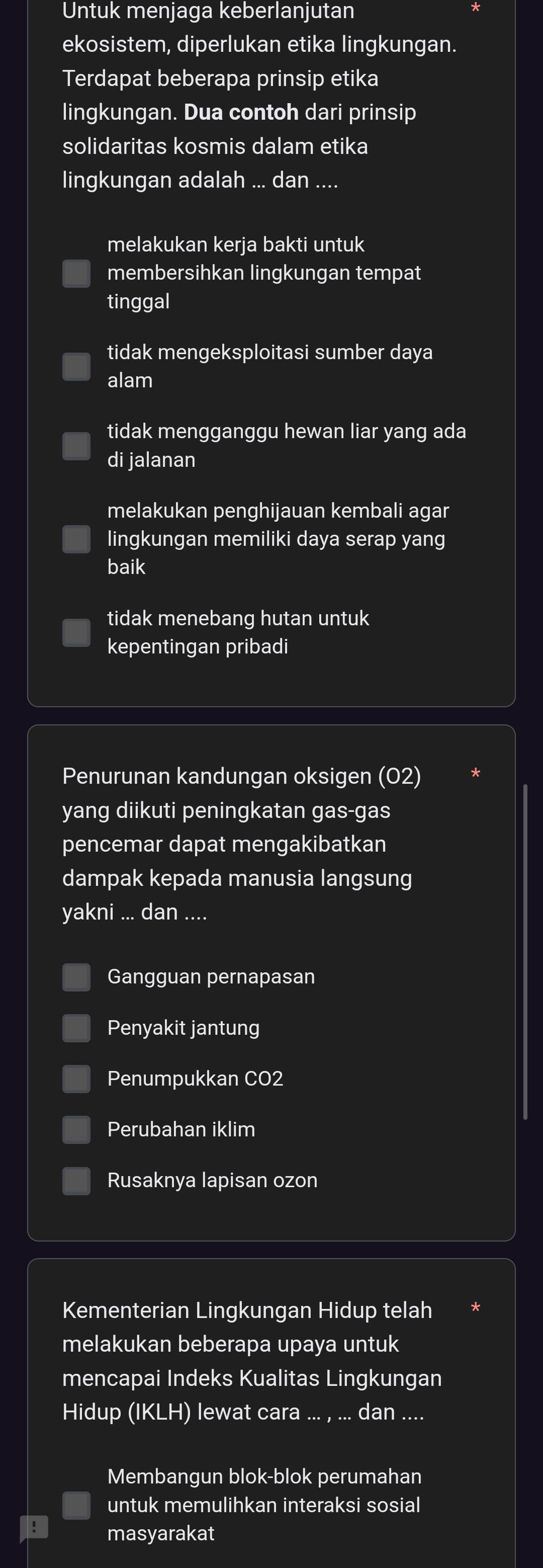 Untuk menjaga keberlanjutan
ekosistem, diperlukan etika lingkungan.
Terdapat beberapa prinsip etika
lingkungan. Dua contoh dari prinsip
solidaritas kosmis dalam etika
lingkungan adalah ... dan ....
melakukan kerja bakti untuk
membersihkan lingkungan tempat
tinggal
tidak mengeksploitasi sumber daya
alam
tidak mengganggu hewan liar yang ada
di jalanan
melakukan penghijauan kembali agar
lingkungan memiliki daya serap yang
baik
tidak menebang hutan untuk
kepentingan pribadi
Penurunan kandungan oksigen (02)
yang diikuti peningkatan gas-gas
pencemar dapat mengakibatkan
dampak kepada manusia langsung
yakni ... dan ....
Gangguan pernapasan
Penyakit jantung
Penumpukkan CO2
Perubahan iklim
Rusaknya lapisan ozon
Kementerian Lingkungan Hidup telah
melakukan beberapa upaya untuk
mencapai Indeks Kualitas Lingkungan
Hidup (IKLH) lewat cara_ dan ....
Membangun blok-blok perumahan
untuk memulihkan interaksi sosial
! masyarakat