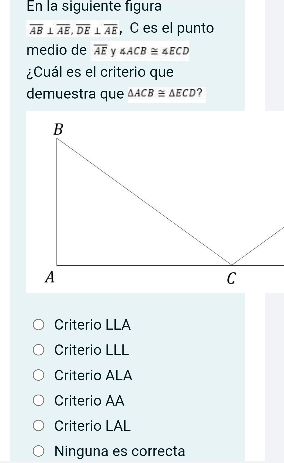 En la siguiente figura
overline AB⊥ overline AE, overline DE⊥ overline AE , C es el punto
medio de overline AE y ∠ ACB≌ ∠ ECD
¿Cuál es el criterio que
demuestra que △ ACB≌ △ ECD ?
Criterio LLA
Criterio LLL
Criterio ALA
Criterio AA
Criterio LAL
Ninguna es correcta