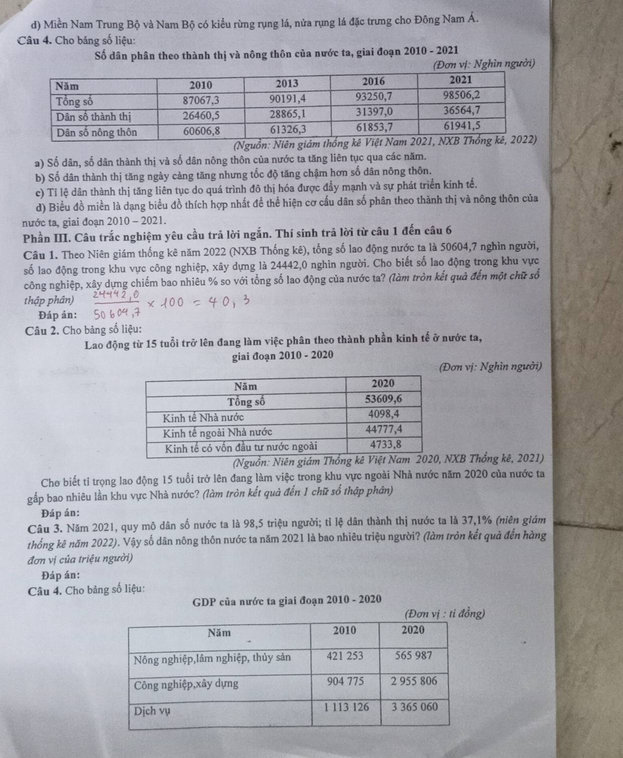 Miền Nam Trung Bộ và Nam Bộ có kiều rừng rụng lá, nửa rụng lá đặc trưng cho Đông Nam Á.
Câu 4. Cho bảng số liệu:
Số dân phân theo thành thị và nông thôn của nước ta, giai đoạn 2010 - 2021
(Đơn vị: Nghìn người)
(Nguồn: Niên 
a) Số dân, số dân thành thị và số dân nông thôn của nước ta tăng liên tục qua các năm.
b) Số dân thành thị tăng ngày càng tăng nhưng tốc độ tăng chậm hơn số dân nông thôn.
c) Tỉ lệ dân thành thị tăng liên tục do quá trình đô thị hóa được đầy mạnh và sự phát triển kinh tế.
d) Biểu đồ miền là dạng biểu đồ thích hợp nhất để thể hiện cơ cấu dân số phân theo thành thị và nông thôn của
nước ta, giai đoạn 2010 - 2021.
Phần III. Câu trắc nghiệm yêu cầu trả lời ngắn. Thí sinh trả lời từ câu 1 đến câu 6
Câu 1. Theo Niên giám thống kê năm 2022 (NXB Thống kê), tổng số lao động nước ta là 50604,7 nghìn người,
số lao động trong khu vực công nghiệp, xây dựng là 24442,0 nghìn người. Cho biết số lao động trong khu vực
công nghiệp, xây dựng chiếm bao nhiêu % so với tổng số lao động của nước ta? (làm tròn kết quả đến một chữ số
thập phân)
Đáp án:
Câu 2. Cho bảng số liệu:
Lao động từ 15 tuổi trở lên đang làm việc phân theo thành phần kinh tế ở nước ta,
giai đoạn 2010 - 2020
(Đơn vị: Nghìn người)
(Nguồn: Niên giNXB Thống kê, 2021)
Cho biết tỉ trọng lao động 15 tuổi trở lên đang làm việc trong khu vực ngoài Nhà nước năm 2020 của nước ta
gấp bao nhiêu lần khu vực Nhà nước? (làm tròn kết quả đến 1 chữ số thập phân)
Đáp án:
Câu 3. Năm 2021, quy mô dân số nước ta là 98,5 triệu người; tỉ lệ dân thành thị nước ta là 37,1% (niên giám
thống kê năm 2022). Vậy số dân nông thôn nước ta năm 2021 là bao nhiêu triệu người? (làm tròn kết quả đến hàng
đơn vị của triệu người)
Đáp án:
Câu 4. Cho bảng số liệu:
GDP của nước ta giai đoạn 2010 - 2020
g)