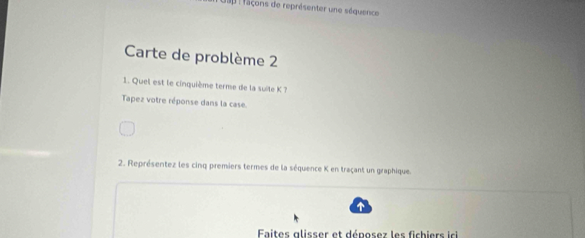 Cap raçons de représenter une séquence 
Carte de problème 2 
1. Quel est le cinquième terme de la suite K ? 
Tapez votre réponse dans la case. 
2. Représentez les cinq premiers termes de la séquence K en traçant un graphique. 
Faites glisser et déposez les fichiers ici