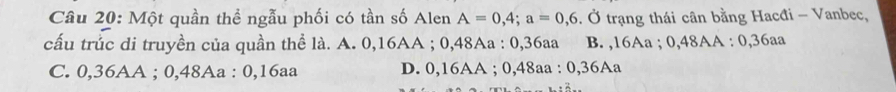 Một quần thể ngẫu phối có tần số Alen A=0,4; a=0,6 *. Ở trạng thái cân bằng Hacđi - Vanbec,
cấu trůc di truyền của quần thể là. A. 0, 16AA; 0,48Aa : 0,36aa B. , 16Aa; 0,48AA : 0,36aa
C. 0,36AA; 0,48Aa : 0, 16aa D. 0,16AA; 0,48aa : 0, 36Aa