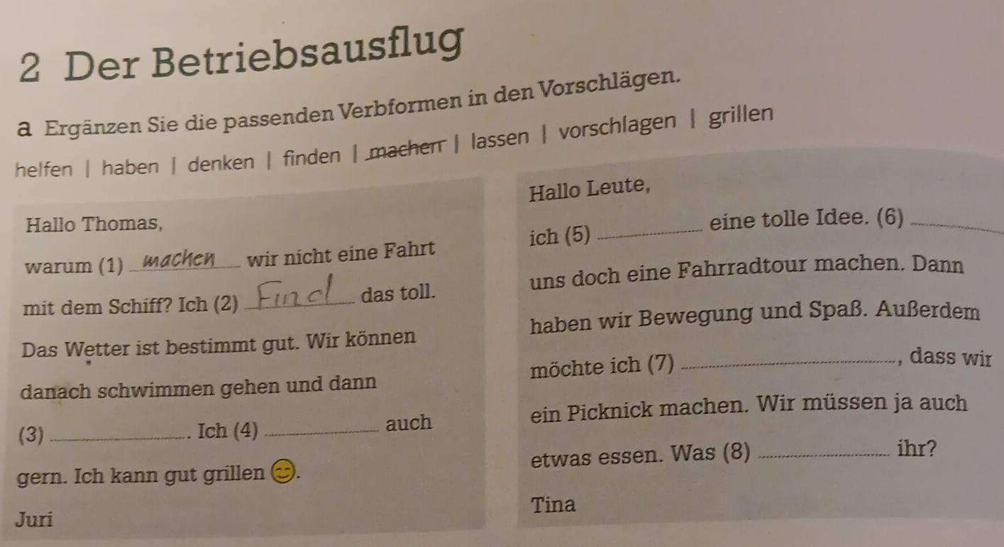 Der Betriebsausflug 
a Ergänzen Sie die passenden Verbformen in den Vorschlägen. 
helfen | haben | denken | finden | machen | lassen | vorschlagen | grillen 
Hallo Leute, 
Hallo Thomas, 
eine tolle Idee. (6)_ 
warum (1) _wir nicht eine Fahrt ich (5)_ 
uns doch eine Fahrradtour machen. Dann 
mit dem Schiff? Ich (2) _das toll. 
haben wir Bewegung und Spaß. Außerdem 
Das Wetter ist bestimmt gut. Wir können 
danach schwimmen gehen und dann möchte ich (7)_ 
, dass wir 
ein Picknick machen. Wir müssen ja auch 
(3) _Ich (4) _auch 
gern. Ich kann gut grillen etwas essen. Was (8)_ 
ihr? 
Tina 
Juri