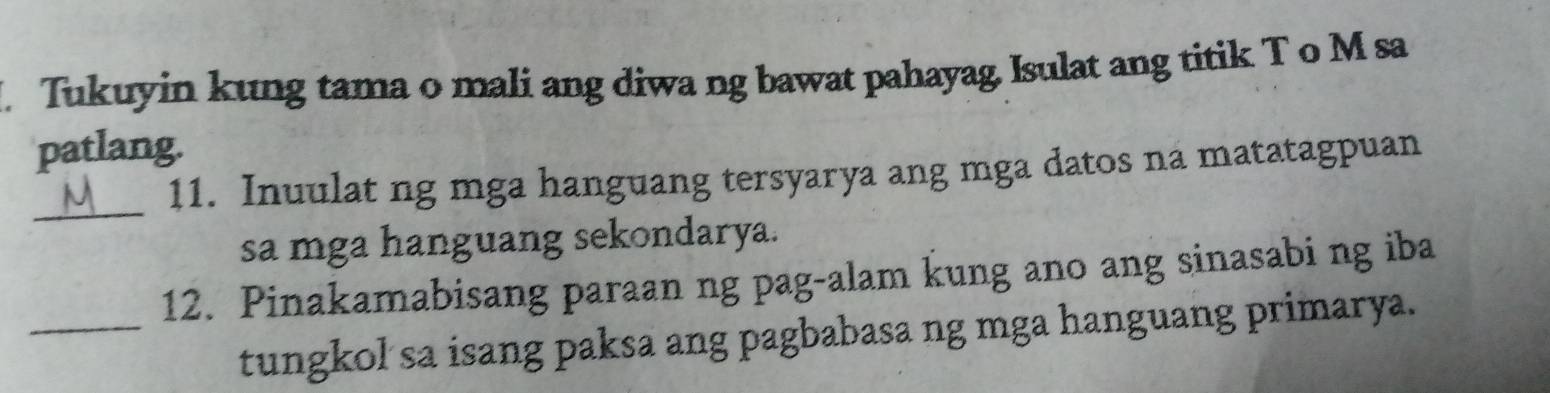 Tukuyin kung tama o mali ang diwa ng bawat pahayag. Isulat ang titik T o M sa 
patlang. 
_ 
11. Inuulat ng mga hanguang tersyarya ang mga datos na matatagpuan 
sa mga hanguang sekondarya. 
12. Pinakamabisang paraan ng pag-alam kung ano ang sinasabi ng iba 
_tungkol sa isang paksa ang pagbabasa ng mga hanguang primarya.