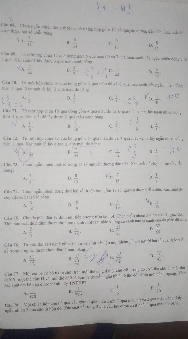 Chọn ngẫu nhiên đồng thời hai số từ tập hợp gồm 17 số nguyên dương đầu tiên. Xác suất đề
chọn được hai số chẵn bằng
 A.  7/34 .
B.  9/34 .  9/17 . D.  8/17 .
C.
Câu 69. Từ một hộp chứa 12 quả bóng gồm 5 quả màu đó và 7 quả màu xanh, lấy ngẫu nhiên đồng thời
3 quá. Xác suất đề lấy được 3 quá màu xanh bằng
A.  7/44 .  2/7 .  1/22 . D.  5/12 .
B.
C.
Câu 70. Từ một hộp chứa 10 quả bóng gồm 4 quả màu đỏ và 6 quả màu xanh, lấy ngẫu nhiên đồng
thời 3 quá. Xác suất đề lấy 3 quá màu đò bằng
B.
A.  1/5 .  1/6 .  2/5 · C beginarrayr 3 10endarray D.  1/30 .
C.
Câu 71. Từ một hộp chứa 10 quả bóng gồm 4 quả màu đò và 6 quả màu xanh, lấy ngẫu nhiên đồng
thời 3 quả. Xác suất đề lấy được 3 quả màu xanh bằng
A.  1/6 ·  1/30 .  3/5 . G D.  2/5 .
B.
C.
Câu 72. Từ một hộp chứa 12 quả bóng gồm 5 quả màu đỏ và 7 quả màu xanh, lấy ngẫu nhiên đồng
thời 3 quả. Xác suất để lấy được 3 quả màu đỏ bằng
 A.  (-1)/22 .  7/44 · C C.  5/12 · D.  2/7 .
B.
Câu 73. Chọn ngẫu nhiên một số trong 15 số nguyên dương đầu tiên. Xác suất để chọn được số chẵn
bàng?  1/2 .
A.  7/8 ·  8/15 .  7/15 .
B.
C.
D.
Câu 74. Chọn ngẫu nhiên đồng thời hai số từ tập hợp gồm 19 số nguyên dương đầu tiên. Xác xuất để
chọn được hai số lẻ bằng
A.  9/19 .  10/19 .  4/19 .  5/19 .
B.
C.
D.
Câu 75. Cho đa giác đều 12 đình nội tiếp đường tròn tâm A. Chọn ngẫu nhiên 3 đinh của đa giác đó.
Tính xác suất để 3 đính được chọn tạo thành một tam giác không có cạnh nào là cạnh của đa giác đã cho.
A.  2/5 .  31/55 .  28/55 .
B.
S
D.  52/55 .
Câu 76. Từ một đội văn nghệ gồm 5 nam và 8 nữ cần lập một nhóm gồm 4 người hát tốp ca. Xác suất
đề trong 4 người được chọn đều là nam bằng
A. frac (C_8)^4(C_13)^4. frac (A_5)^4(C_8)^4 frac (C_5)^4(C_13)^4.
B.
C.
D. frac (C_8)^4(A_13)^4.
Câu 77. Một em bé có bộ 6 thẻ chữ, trên mỗi thẻ có ghi một chữ cái, trong đó có 3 thẻ chữ T, một thẻ
chữ N, một thẻ chữ H và một thẻ chữ P. Em bé đó xếp ngẫu nhiên 6 thẻ đó thành một hàng ngang. Tính
xác suất em bé xếp được thành dãy TNTHPT
A.  1/120 ·  1/720 .  1/6 .
B.
C.
D.  1/20 .
Câu 78. Một chiếc hộp chứa 9 quả cầu gồm 4 quá màu xanh, 3 quả màu đỏ và 2 quả màu vàng. Lấy
ngẫu nhiên 3 quả cầu từ hộp đó. Xác suất để trong 3 quả cầu lấy được có ít nhất 1 quả màu đó bằng