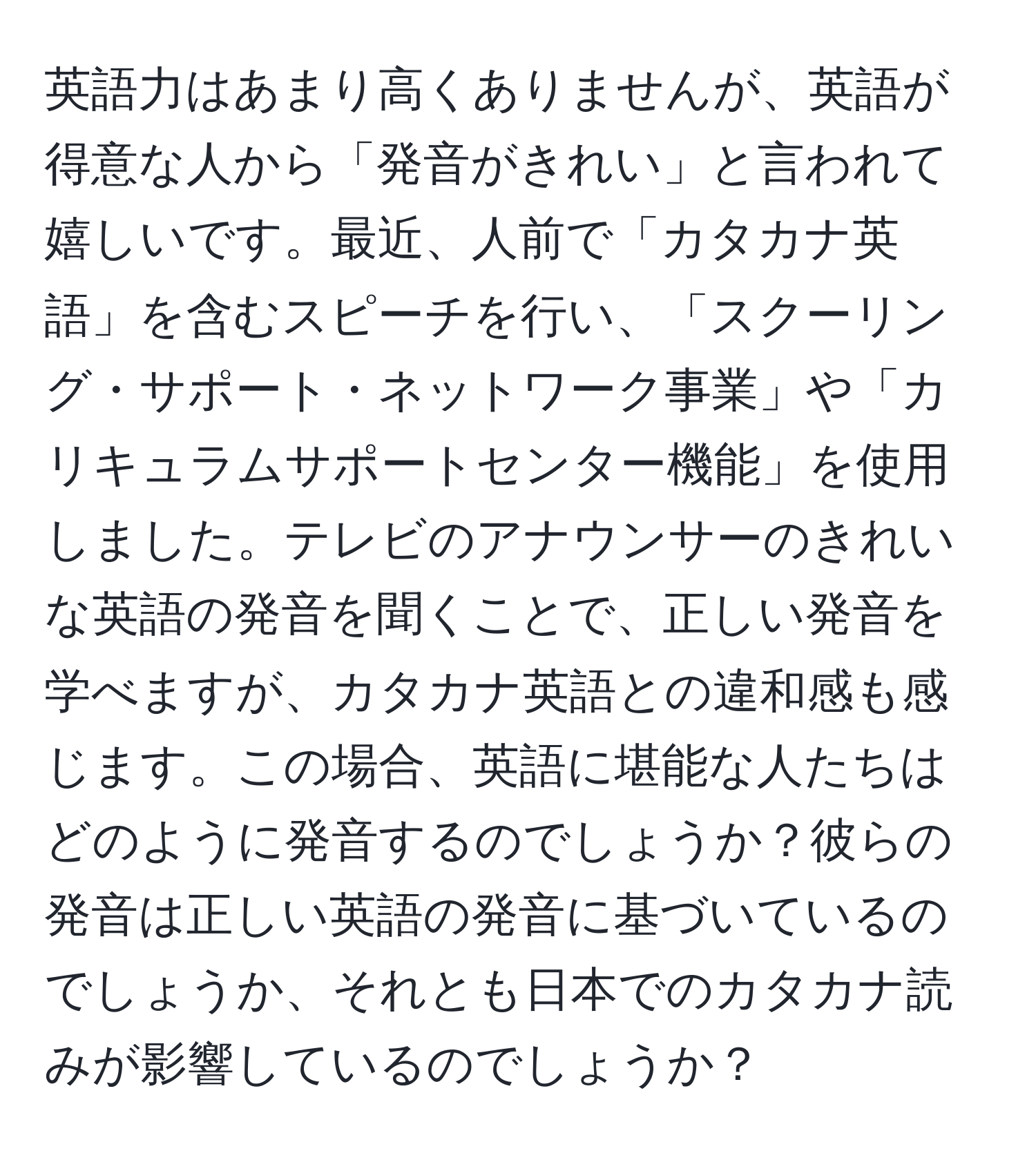 英語力はあまり高くありませんが、英語が得意な人から「発音がきれい」と言われて嬉しいです。最近、人前で「カタカナ英語」を含むスピーチを行い、「スクーリング・サポート・ネットワーク事業」や「カリキュラムサポートセンター機能」を使用しました。テレビのアナウンサーのきれいな英語の発音を聞くことで、正しい発音を学べますが、カタカナ英語との違和感も感じます。この場合、英語に堪能な人たちはどのように発音するのでしょうか？彼らの発音は正しい英語の発音に基づいているのでしょうか、それとも日本でのカタカナ読みが影響しているのでしょうか？