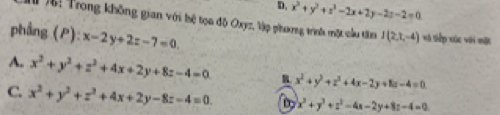 D, x^2+y^2+z^2-2x+2y-2z-2=0
( : Trong không gian với hệ tọa độ Oxyz, Vập phưng trình một cầu tim I(2,t,-4) *ã Siếp xức với một
phẳng (P): x-2y+2z-7=0.
A. x^2+y^2+z^2+4x+2y+8z-4=0 B. x^2+y^2+z^2+4x-2y+8z-4=0
C. x^2+y^2+z^2+4x+2y-8z-4=0. D x^2+y^2+z^2-4x-2y+8z-4=0