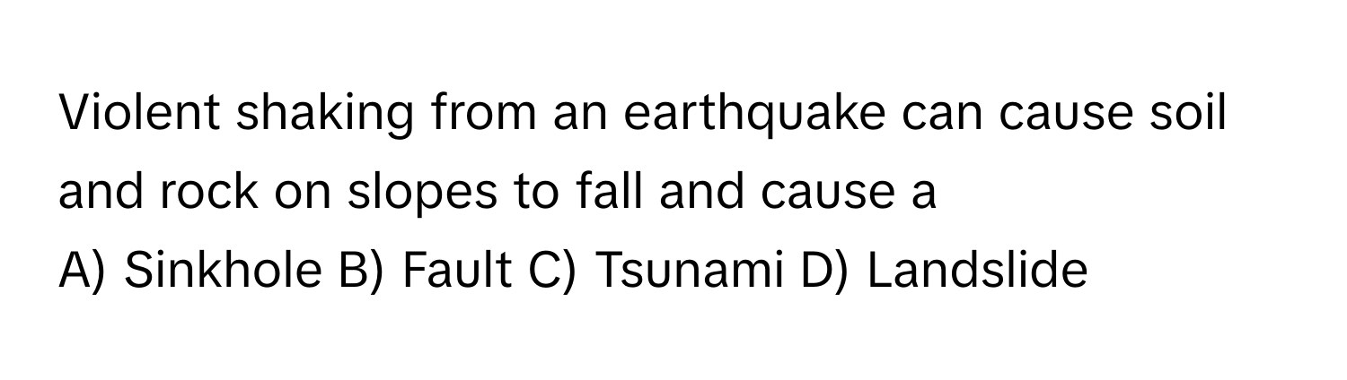 Violent shaking from an earthquake can cause soil and rock on slopes to fall and cause a 
A) Sinkhole  B) Fault  C) Tsunami  D) Landslide