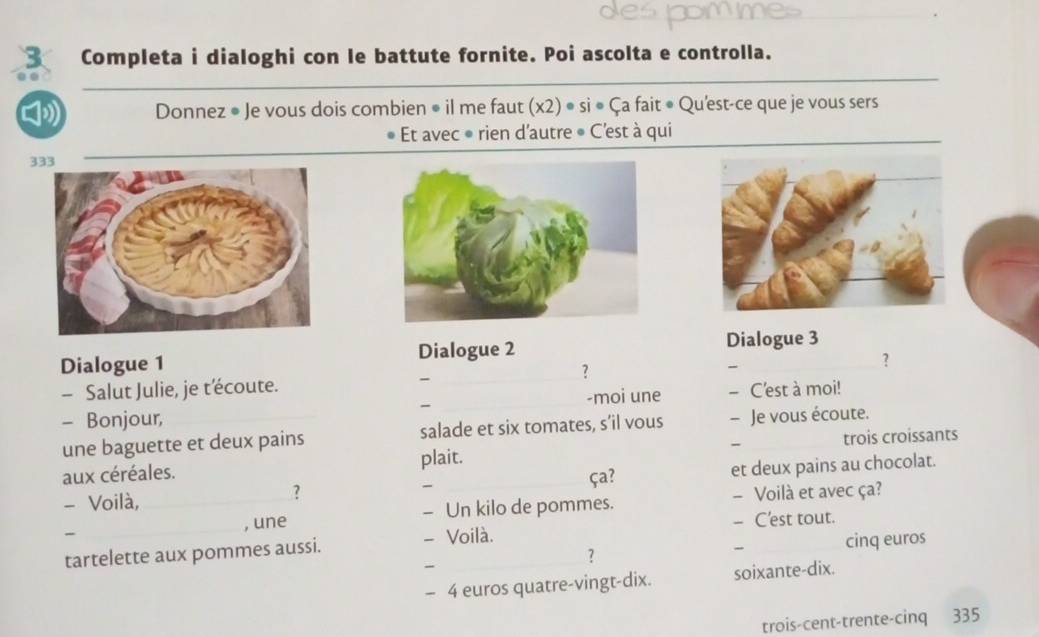 des pommes 
3 Completa i dialoghi con le battute fornite. Poi ascolta e controlla. 
》 Donnez ● Je vous dois combien • il me faut (x2) • si • Ça fait • Qu'est-ce que je vous sers 
Et avec ● rien d'autre ● C'est à qui 
333 
Dialogue 1 Dialogue 2 
Dialogue 3 
_? 
- 
? 
- Salut Julie, je t'écoute. - 
- Bonjour, __-moi une - C'est à moi! 
une baguette et deux pains salade et six tomates, s’il vous - Je vous écoute. 
- trois croissants 
aux céréales. plait. ça? 
- Voilà, _-_ et deux pains au chocolat. 
? 
- , une - Un kilo de pommes. - Voilà et avec ça? 
- C'est tout. 
tartelette aux pommes aussi. - Voilà. 
- cinq euros 
? 
- 
- 4 euros quatre-vingt-dix. soixante-dix. 
trois-cent-trente-cinq 335