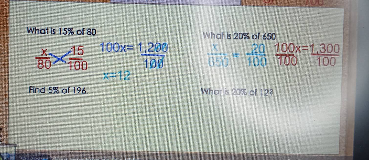 What is 15% of 80. 
What is 20% of 650
 x/80 *  15/100  100x= (1,280)/100 
 x/650 = 20/100 
x=12
Find 5% of 196. What is 20% of 12?