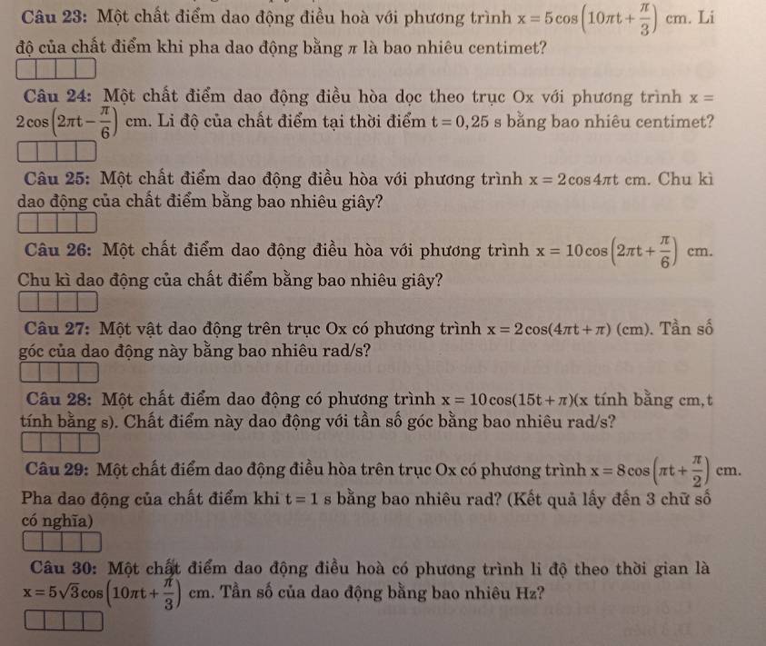 Một chất điểm dao động điều hoà với phương trình x=5cos (10π t+ π /3 )cm. Li
độ của chất điểm khi pha dao động bằng π là bao nhiêu centimet?
Câu 24: Một chất điểm dao động điều hòa dọc theo trục Ox với phương trình x=
2cos (2π t- π /6 )cm. Li độ của chất điểm tại thời điểm t=0,25 s bằng bao nhiêu centimet?
Câu 25: Một chất điểm dao động điều hòa với phương trình x=2cos 4π tcm. Chu kì
dao động của chất điểm bằng bao nhiêu giây?
Câu 26: Một chất điểm dao động điều hòa với phương trình x=10cos (2π t+ π /6 )cm.
Chu kì dao động của chất điểm bằng bao nhiêu giây?
Câu 27: Một vật dao động trên trục Ox có phương trình x=2cos (4π t+π )(cm). Tần số
góc của dao động này bằng bao nhiêu rad/s?
Câu 28: Một chất điểm dao động có phương trình x=10cos (15t+π )(x tính bằng cm,t
tính bằng s). Chất điểm này dao động với tần số góc bằng bao nhiêu rad/s?
Câu 29: Một chất điểm dao động điều hòa trên trục Ox có phương trình x=8cos (π t+ π /2 )cm.
Pha dao động của chất điểm khi t=1 s bằng bao nhiêu rad? (Kết quả lấy đến 3 chữ số
có nghĩa)
Câu 30: Một chất điểm dao động điều hoà có phương trình li độ theo thời gian là
x=5sqrt(3)cos (10π t+ π /3 )cm. Tần số của dao động bằng bao nhiêu Hz?