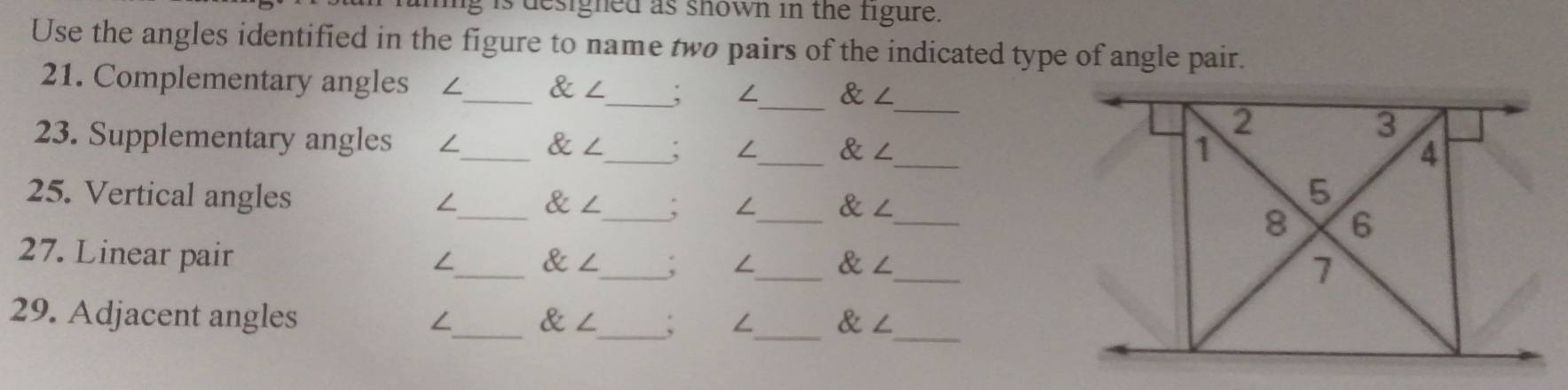 is designed as shown in the figure. 
Use the angles identified in the figure to name two pairs of the indicated type of angle pair. 
_ 
21. Complementary angles ₹∠_ ∠ _  ∠_  ∠
_ 
23. Supplementary angles /_ alpha ∠ _ ; /_ ∠ 
25. Vertical angles _ alpha ∠ _ __ 
∠
∠ ∠
27. Linear pair
∠_   an _ , ∠_  ∠ _ 
29. Adjacent angles ∠_ ∠ _ ; ∠_ alpha ∠ _