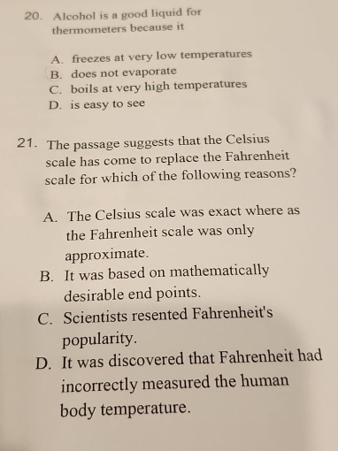 Alcohol is a good liquid for
thermometers because it
A. freezes at very low temperatures
B. does not evaporate
C. boils at very high temperatures
D. is easy to see
21. The passage suggests that the Celsius
scale has come to replace the Fahrenheit
scale for which of the following reasons?
A. The Celsius scale was exact where as
the Fahrenheit scale was only
approximate.
B. It was based on mathematically
desirable end points.
C. Scientists resented Fahrenheit's
popularity.
D. It was discovered that Fahrenheit had
incorrectly measured the human
body temperature.