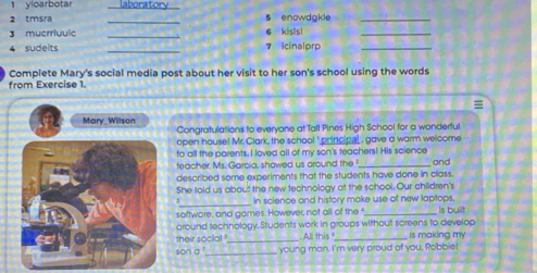 yioarbotar 
2 tmsra __oraton 
s enowdgkle_ 
3 mucrriuulc _6 kisIs1_ 
_ 
4 sudeits 7 icinalp_ 
Complete Mary's social media post about her visit to her son's school using the words 
from Exercise 1. 
Mary Willson 
Congratulations to everyone at Tall Pines High School for a wonderful 
open house! Mr. Clark, the school ' principal , gave a worm welcome 
to all the parents. I loved all of my son's teachers! His science 
teacher. Ms. Garcia, showed us around the _and 
described some experiments that the students have done in class. 
She told us about the new technology at the school. Our children's 
_ 
in science and history make use of new laptops, 
softwore, and games. However, not all of the _Is built 
around technology. Students work in groups without screens to develop 
their socal ' _All this "_ is making my 
son a _young man. I'm very proud of you, Robbie!