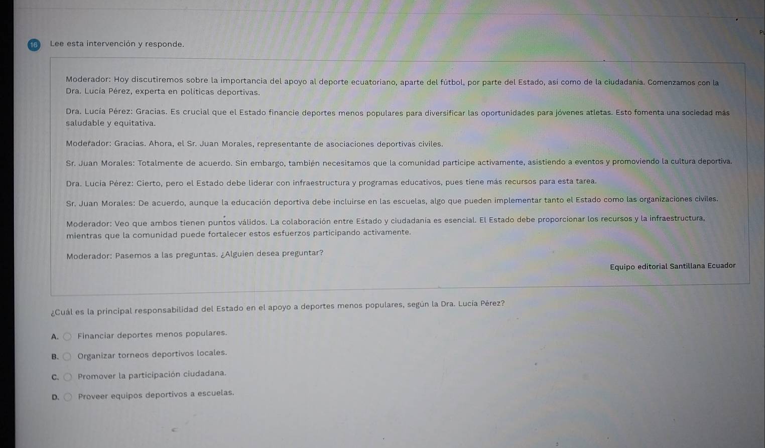 Lee esta intervención y responde.
Moderador: Hoy discutiremos sobre la importancia del apoyo al deporte ecuatoriano, aparte del fútbol, por parte del Estado, así como de la ciudadanía. Comenzamos con la
Dra. Lucía Pérez, experta en políticas deportivas.
Dra. Lucía Pérez: Gracias. Es crucial que el Estado financie deportes menos populares para diversificar las oportunidades para jóvenes atletas. Esto fomenta una sociedad más
saludable y equitativa.
Moderador: Gracias. Ahora, el Sr. Juan Morales, representante de asociaciones deportivas civiles.
Sr. Juan Morales: Totalmente de acuerdo. Sin embargo, también necesitamos que la comunidad participe activamente, asistiendo a eventos y promoviendo la cultura deportiva.
Dra. Lucía Pérez: Cierto, pero el Estado debe liderar con infraestructura y programas educativos, pues tiene más recursos para esta tarea.
Sr. Juan Morales: De acuerdo, aunque la educación deportiva debe incluirse en las escuelas, algo que pueden implementar tanto el Estado como las organizaciones civiles.
Moderador: Veo que ambos tienen puntos válidos. La colaboración entre Estado y ciudadanía es esencial. El Estado debe proporcionar los recursos y la infraestructura,
mientras que la comunidad puede fortalecer estos esfuerzos participando activamente.
Moderador: Pasemos a las preguntas. ¿Alguien desea preguntar?
Equipo editorial Santillana Ecuador
¿Cuál es la principal responsabilidad del Estado en el apoyo a deportes menos populares, según la Dra. Lucía Pérez?
A. Financiar deportes menos populares.
B. Organizar torneos deportivos locales.
C. Promover la participación ciudadana.
D. Proveer equipos deportivos a escuelas.