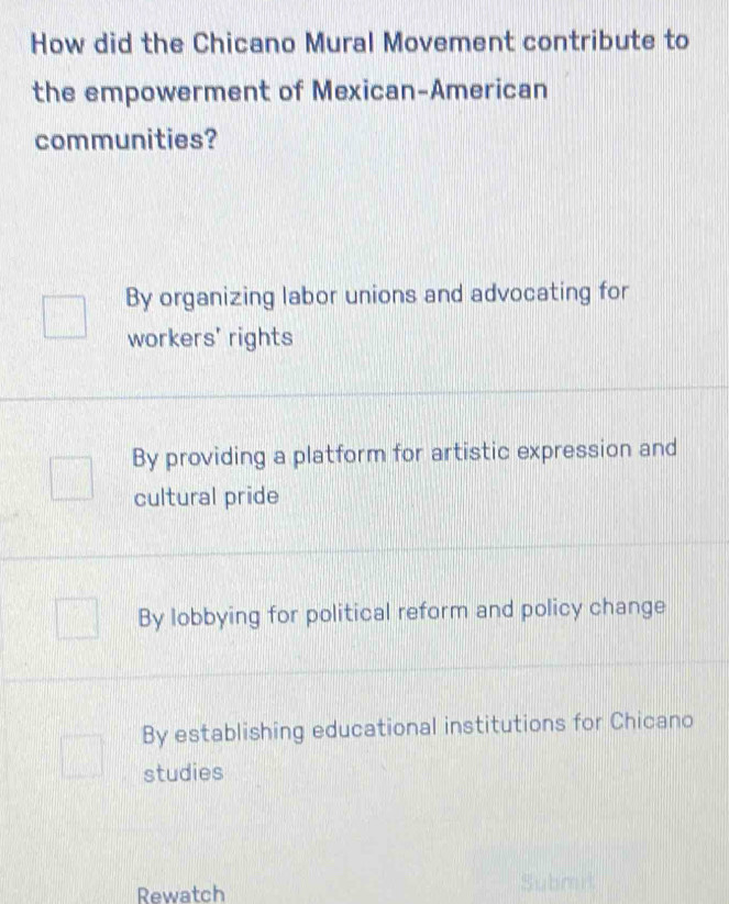 How did the Chicano Mural Movement contribute to
the empowerment of Mexican-American
communities?
By organizing labor unions and advocating for
workers' rights
By providing a platform for artistic expression and
cultural pride
By lobbying for political reform and policy change
By establishing educational institutions for Chicano
studies
Rewatch