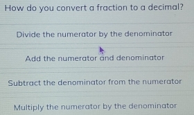 How do you convert a fraction to a decimal?
Divide the numerator by the denominator
Add the numerator and denominator
Subtract the denominator from the numerator
Multiply the numerator by the denominator