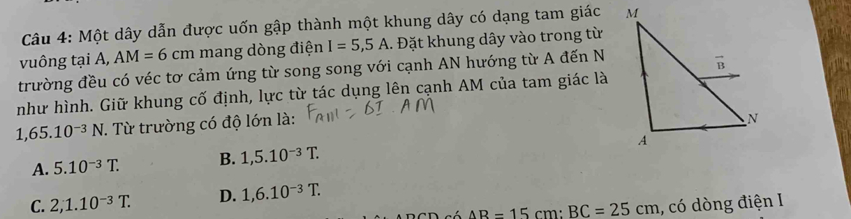 Một dây dẫn được uốn gập thành một khung dây có dạng tam giác 
vuông tại A, AM=6cm mang dòng điện I=5,5A. Đặt khung dây vào trong từ
trường đều có véc tơ cảm ứng từ song song với cạnh AN hướng từ A đến N
như hình. Giữ khung cố định, lực từ tác dụng lên cạnh AM của tam giác là
1,65.10^(-3)N T. Từ trường có độ lớn là:
A. 5.10^(-3)T. B. 1,5.10^(-3)T.
D. 1,6.10^(-3)T.
C. 2,1.10^(-3)T. , có dòng điện I
AB=15cm:BC=25cm