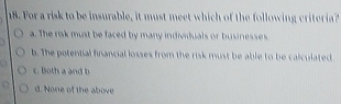 For a risk to be insurable, it must meet which of the following criteria?
a. The risk must be faced by many individuals or businesses.
b. The potential financial losses from the risk must be able to be calculated
c. Both a and b
d. None of the above