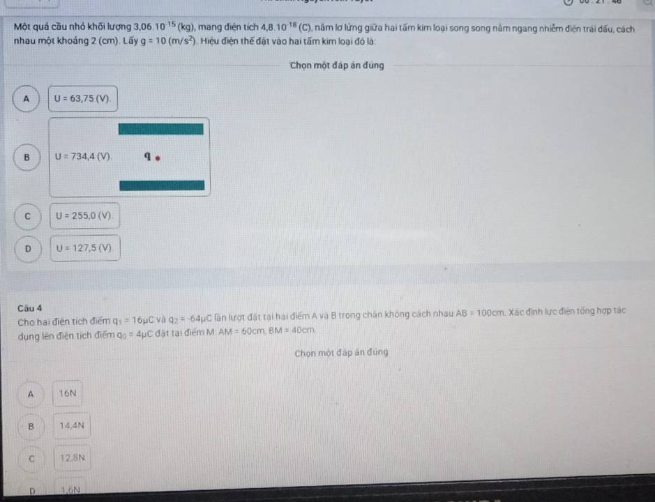 Một quá cầu nhỏ khối lượng 1,06.10^(-15)(kg) , mang điện tích 4,8.10^(-18)(C) , năm lơ lửng giữa hai tấm kim loại song song nằm ngang nhiễm điện trai dấu, cách
nhau một khoảng 2 (cm). Lấy g=10(m/s^2). Hiệu điện thế đất vào hai tấm kim loại đó là
Chọn một đáp án đứng
A U=63,75(V)
B U=734,4(V) q
C U=255,0(V)
D U=127,5(V)
Câu 4
Cho hai điện tích điểm q_1=16mu C và q_2=-64mu C lần lượt đặt tại hai điểm A và 8 trong chăn khóng cách nhau AB=100cm Xác định lực điện tổng hợp tác
dụng lên điện tịch điểm q_0=4mu C đặt tại điểm M: AM=60cm, BM=40cm
Chọn một đấp án đùng
A 16N
B 14,4N
C 12.8N.
D 1.6N