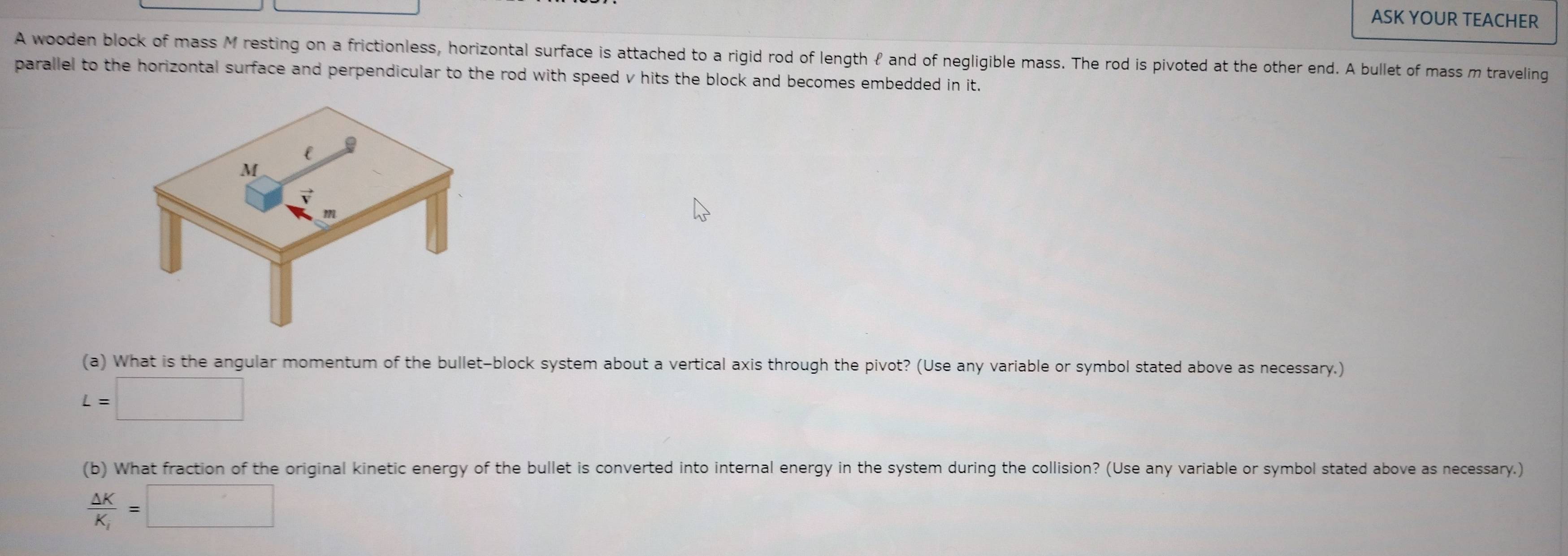 ASK YOUR TEACHER 
A wooden block of mass M resting on a frictionless, horizontal surface is attached to a rigid rod of length ℓ and of negligible mass. The rod is pivoted at the other end. A bullet of mass m traveling 
parallel to the horizontal surface and perpendicular to the rod with speed v hits the block and becomes embedded in it. 
(a) What is the angular momentum of the bullet-block system about a vertical axis through the pivot? (Use any variable or symbol stated above as necessary.)
L=□
(b) What fraction of the original kinetic energy of the bullet is converted into internal energy in the system during the collision? (Use any variable or symbol stated above as necessary.)
frac Delta KK_i=□