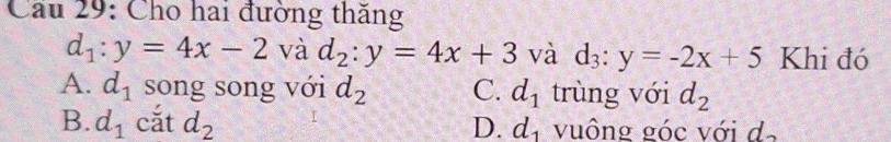 Cầu 29: Cho hai đường thăng
d_1:y=4x-2 và d_2:y=4x+3 và d_3:y=-2x+5 Khi đó
A. d_1 song song với d_2 C. d_1 trùng với d_2
B. d_1 cắt d_2 D. d_1 vuông góc với d,